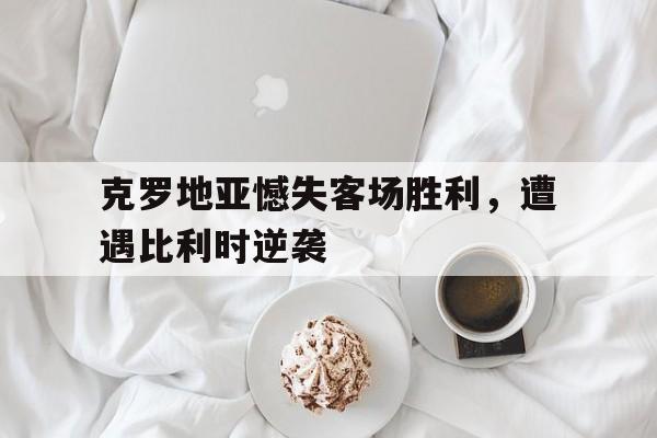 克罗地亚憾失客场胜利，遭遇比利时逆袭的简单介绍