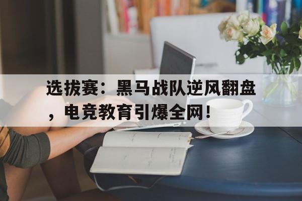 选拔赛：黑马战队逆风翻盘，电竞教育引爆全网！