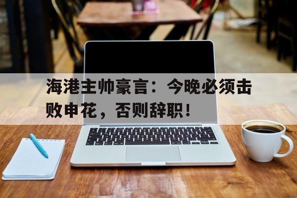 海港主帅豪言：今晚必须击败申花，否则辞职！