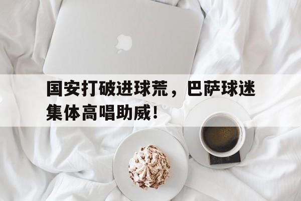国安打破进球荒，巴萨球迷集体高唱助威！国安打破进球荒,巴萨球迷集体高唱助威是真的吗