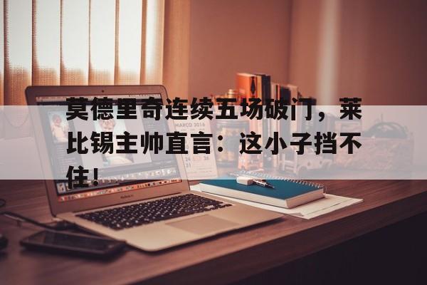 莫德里奇连续五场破门，莱比锡主帅直言：这小子挡不住！莫德里奇宣布退役