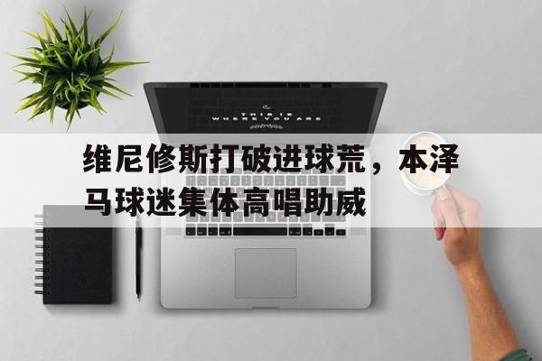 维尼修斯打破进球荒，本泽马球迷集体高唱助威